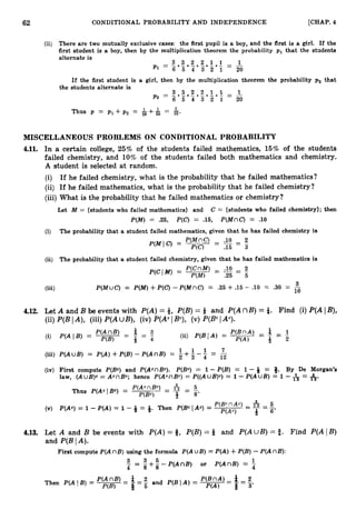 - - - -
- -
62 CONDITIONAL PROBABILITY AND INDEPENDENCE [CHAP.
4
(ii) There are two mutually exclusive cases: the first pupil is a boy, and the first is a girl. If the
first student is a boy, then by the multiplication theorem the probability p1 that the students
alternate is
If the first student is a girl, then by the multiplication theorem the probability p2 that
the students alternate is
3.3.2.2.1.L = 1
I P 2 = z 5 4 3 2 1 20
MISCELLANEOUS PROBLEMS ON CONDITIONAL PROBABILITY
4.11. In a certain college, 25% of the students failed mathematics, 15% of the students
failed chemistry, and 10% of the students failed both mathematics and chemistry.
A student is selected at random.
(i) If he failed chemistry, what is the probability that he failed mathematics?
(ii) If he failed mathematics, what is the probability that he failed chemistry?
(iii) What is the probability that he failed mathematics or chemistry?
Let M = (students who failed mathematics} and C = (students who failed chemistry}; then
P(M) = .25, P(C) = .15, P(MnC) = .10
(i) The probability that a student failed mathematics, given that he has failed chemistry is
.10 2
~
P(M1C) = P(MnC) - - - -
P(C) - .15 - 3
(ii) The probability that a student failed chemistry, given that he has failed mathematics is
P(CIM) = P(CnM) - .10 - 2
~
P(M) .25 5
(iii) P(MUC) = P(M)+P(C>-P(MnC) = .25 + .15 -
. .10 = .30 = 10
-
3
4.12. Let A and B be events with P(A)= 8, P(B)= Q and P(AnB) = t. Find (i) P(AI B),
(ii) P(BIA), (iii) P(AU B ) , (iv) P(AcIBc), (v) P(BcIAc).
1 1 1 7
P(AuB) = P(A)+P(B)- P ( A n B ) = -+ - - - - -
2 3 4 - 1 2
First compute P(Bc) and P(AcnBc). P(Bc) = 1 - P(B) = 1 -Q = Q. By De Morgan's
law, ( A u B ) ~
= AcnBc; hence P(AcnBC) = P((AuB)c)= 1 - P(AUB) = 1 - = 6.
P(AcnBC)
= & - 5
Thus P(AcIBC) =
P ( W 3 8'
P(Ac) = 1 -P(A) = 1 - + = +. Then P(Bc I Ac) = P(BcnAc) - A = g
P(Ac) 8 6'
4.13. A and B be events with P(A)= 8, P(B)= Q and P(AU B ) = f. Find P(AIB)
and P(B IA).
First compute P(AnB) using the formula P(AUB) = P(A)+P(B)-P(AnB):
3 3 5 1
= g + g - P ( A n B ) or P(AnB) = 4
 