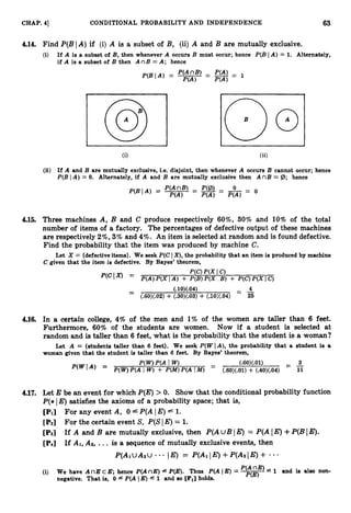 63
CHAP. 41 CONDITIONAL PROBABILITY AND INDEPENDENCE
4.14. Find P(B( A )if (i) A is a subset of B, (ii) A and B are mutually exclusive.
(i) If A is a subset of B, then whenever A occurs B must occur; hence P(BI A ) = 1. Alternately,
if A is a subset of B then A nB =A; hence
6) (ii)
(ii) If A and B are mutually exclusive, i.e. disjoint, then whenever A occurs B cannot occur; hence
P(B IA ) = 0. Alternately, if A and B are mutually exclusive then A nB = (B; hence
4.15. Three machines A, B and C produce respectively 60%, 30% and 10% of the total
number of items of a factory. The percentages of defective output of these machines
are respectively2%, 3% and 4%. An item is selected at random and is found defective.
Find the probability that the item was produced by machine C.
Let X = {defective items}. We seek P(CI X),
the probability that an item is produced by machine
C given that the item is defective. By Bayes’ theorem,
- (.10)(.04) - -
4
- (.60)(.02) + (.30)(.03)+(.lO>m
- 25
4.16. In a certain college, 4% of the men and 1%of the women are taller than 6 feet.
Furthermore, 60% of the students are women. Now if a student is selected at
random and is taller than 6 feet, what is the probability that the student is a woman?
Let A = {students taller than 6 feet}. We seek P(WIA), the probability that a student is a
woman given that the student is taller than 6 feet. By Bayes’ theorem,
W W Y A I W ) - (.60)
(.01) -
- -
3
-
P(wA) =
P(W)P(A I W)+ P(M)
P(A IM) (
.
6
0
)
(
.
0
1
)+ (.40)(.04) 11
4.17. Let E be an event for which P(E)> 0. Show that the conditional probability function
P(* IE) satisfies the axioms of a probability space; that is,
[PI] For any event A, 0 4 P(A1E) 1.
[
P
2
] For the certain event S, P(SI E)= 1.
[PSI If A and B are mutually exclusive, then P(A uB IE)= P(A[ E)+P(BIE).
[PiJ If AI, A2, ... is a sequence of mutually exclusive events, then
P(AlUA2U . * * !E)
= P(AIIE)+P(A2IE)+ 0 . .
(i) We have A nE cE; hence P(AnE) fP(E). Thus P(A E) = -
nE) - 1 and is also non-
P(E)
negative. That is, 0 f P(A I E) f 1 and so [PI]
holds.
 
