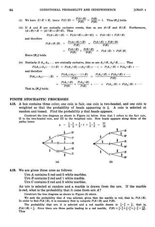 64 CONDITIONAL PROBABILITY AND INDEPENDENCE [CHAP. 4
P(SnE) -
(5) We have S n E = E; hence P(S1 E) = -
- -= 1. Thus [
P
,
] holds.
P(E) P(E)
(iii) If A and B are mutually exclusive events, then so are A n E and BnE. Furthermore,
(AuB)nE = (AnE)u (BnE). Thus
P((AuB) nE ) = P((AnE)u (BnE))
= P(An E ) +P(BnE)
and therefore
Hence [PSIholds.
(iv) Similarly if A,, A,, ... are mutually exclusive, then so are A,nE, A,nE, .... Thus
P ( ( A , u A , u . . . ) n E ) = P((A,nE)U (A,nE)U . a - ) = P(A,nE)+P(A,nE) + -..
and therefore
P ( ( A , u A , u . - . ) n E ) -
-
P(A,nE)+P(A,nE) +
P(A,uA,u***
I E ) =
P(E) P(E)
FINITE STOCHASTIC PROCESSES
4.18. A box contains three coins; one coin is fair, one coin is two-headed, and one coin is
weighted so that the probability of heads appearing is 9. A coin is selected at
random and tossed. Find the probability p that heads appears.
Construct the tree diagram as shown in Figure (a)below. Note that I refers to the fair coin,
I1 to the two-headed coin, and I11 to the weighted coin. Now heads appears along three of the
paths; hence
11
L . L + L . 1 + 1 . 1 = -
p = 3 2 3 3 3 18
4.19. We are given three urns as follows:
Urn A contains 3 red and 5 white marbles.
Urn B contains 2red and 1white marble.
Urn C contains 2 red and 3 white marbles.
An urn is selected at random and a marble is drawn from the urn. If the marble
is red, what is the probability that it came from urn A?
Construct the tree diagram as shown in Figure (b) above.
We seek the probability that A was selected, given that the marble i
s red; that is, P(A IR).
In order to find P(A I R), it is necessary first to compute P(AnR) and P(R).
The probability that urn A is selected and a red marble drawn is +*: = i;that is,
P(AnR) =5. Since there are three paths leading to a red marble, P(R) =1
3 ii
8 +3 3 360'
3 +I* 5 =173
Thus
 
