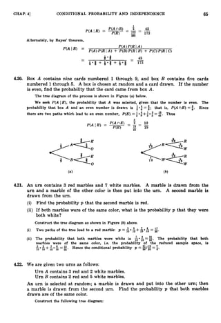 65
CHAP. 41 CONDITIONAL PROBABILITY AND INDEPENDENCE
Alternately, by Bayes’ theorem,
4.20. Box A contains nine cards numbered 1 through 9, and box B contains five cards
numbered 1through 5. A box is chosen at random and a card drawn. If the number
is even, find the probability that the card came from box A.
The tree diagram of the process is shown in Figure (a)below.
We seek P(A IE), the probability that A was selected, given that the number is even. The
$; i.
that is, P(AnE)
probability that box A and an even number is drawn is :
*
: Since
= =
there are two paths which lead to an even number, P(E)=1 9 +2 * 5 - 4 5 . Thus
-
2
4.21. An urn contains 3 red marbles and 7 white marbles. A marble is drawn from the
urn and a marble of the other color is then put into the urn. A second marble is
drawn from the urn.
(i) Find the probability p that the second marble is red.
(ii) If both marbles were of the same color, what is the probability p that they were
both white?
Construct the tree diagram as shown in Figure (b) above.
(i) Two paths of the tree lead to a red marble: p = $j &+& $j
=E.
(ii) The probability that both marbles were white is $j*
5=%. The probability that both
marbles were of the same color, i.e. the Probability of the reduced sample space, is
+$ 5 =E. Hence the conditional probability p =%/$
=5.
$
,
4.22. We are given two urns as follows:
Urn A contains 3 red and 2 white marbles.
Urn B contains 2 red and 5 white marbles.
An urn is selected at random; a marble is drawn and put into the other urn; then
a marble is drawn from the second urn. Find the probability p that both marbles
drawn are of the same color.
Construct the following tree diagram:
 