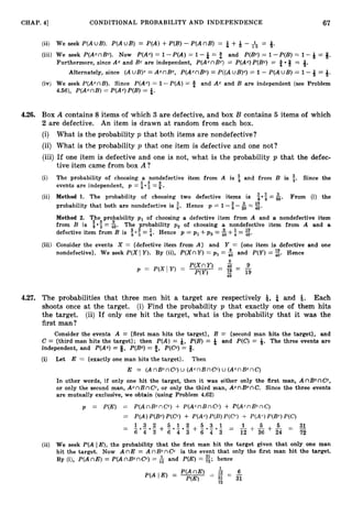 67
CHAP. 41 CONDITIONAL PROBABILITY AND INDEPENDENCE
(ii) We seek P(AU B ) . P(AUB)= P(A)+P(B)- P(AnB) = 5+Q - = +
(iii) We seek P(AcnBc). Now P(Ac) = 1-P(A)= 1 -t = 8 and P(Bc)= 1-P(B)= 1 -Q = 3.
Furthermore, since Ac and Bc are independent, P(AcnBc:,= P(Ac)P(Bc) = 2 8 = a.
Alternately, since ( AuB)c= ACnBC, P(AcnBC)= P((AuB)c)= 1 - P(AU B ) = 1 - = 4.
(iv) We seek P(AcnB). Since P(Ac) = 1-P(A) = 0 and Ac and B are independent (see Problem
4.56), P(AcnB) = P(Ac)P(B)= %.
4.26. Box A contains 8 items of which 3 are defective, and box B contains 5 items of which
2 are defective. An item is drawn at random from each box.
(i) What is the probability p that both items are nondefective?
(ii) What is the probability p that one item is defective and one not?
(iii) If one item is defective and one is not, what is the probability p that the defec-
tive item came from box A ?
(i) The probability of choosing a nondefective item from .A is and from B is t. Since the
events are independent, p = i-!
=#.
(ii) Method 1. The probability of choosing two defective items is From (i) the
: o f = $.
probability that both are nondefective is 5. Hence p = 1 - -&= E .
40
Method 2. The probability p 1 of choosing a defective item from A and a nondefective item
3 3 9
from B is 5 -5 = 40. The probability p , of choosing a nondefective item from A and a
9 1 19
defective item from B is f -$ = i. Hence p = pl +p , = ; ~ i i
+4= z
.
(iii) Consider the events X = {defective item from A } and Y = {one item is defective and one
nondefective}. We seek P(XI Y).By (ii), P ( X nY)= p1 =% and P(Y)= E. Hence
4.27. The probabilities that three men hit a target are respectively Q, t and 4. Each
shoots once at the target. (i) Find the probability p that exactly one of them hits
the target. (ii) If only one hit the target, what is the probability that it was the
first man ?
Consider the events A = {first man hits the target}, B = {second man hits the target), and
C = {third man hits the target}; then P(A) = Q, P(B) = & and P(C) = Q. The three events are
independent, and P(Ac)= Q, P(Bc) = 9, P(Cc)= 8.
Z=
(i) Let E {exactly one man hits the target}. Then
E = (AnBcnCC)U (AcnBnCc:)
U (AcnBcnC)
In other words, if only one hit the target, then it was either only the first man, AnBcnCC,
or only the second man, AcnBnCC, or only the third man, AcnBcnC. Since the three events
are mutually exclusive, we obtain (using Problem 4.62)
p = P(E) = P(AnBCnCC) + P(AcnBnCc) + P(AcnBCnC)
= P(A)P(Bc)P(Cc) + P(Ac)P(B)P(Cc) + P(Ac)P(Bc)P(C)
- - 31
72
(ii) We seek P(A IE), the probability that the first man hit the target given that only one man
hit the target. Now A nE = A nBcn CC is the event that only the first man hit the target.
By (i), P(AnE) = P(AnBCnCC) = & and P(E) = z;hence
 