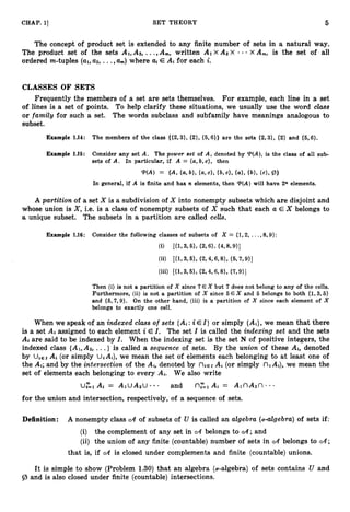 5
CHAP. 11 SET THEORY
The concept of product set is extended to any finite number of sets in a natural way.
The product set of the sets AI,A2, ...,A,, written A1 x A2 x - x A,, is the set of all
ordered m-tuples (a1,a ~ ,
...,am) where ai E At for each i.
CLASSES OF SETS
Frequently the members of a set are sets themselves. For example, each line in a set
of lines is a set of points. To help clarify these situations, we usually use the word class
or family for such a set. The words subclass and subfamily have meanings analogous to
subset.
Example 1.14: The members of the class {{2,3}, {2}, {5,6}} are the sets {2,3}, (2) and (5, 6}.
Example 1.15: Consider any set A. The power set of A , denoted by "(A), is the class of all sub-
sets of A. In particular, if A = {a,
b, c}, then
W A ) = {A, {a,
w,{a,c), {b,cl, {a>,
{a>, {c>, P}
In general, if A is finite and has n elements, then T(A) will have 2n elements.
A partition of a set X is a subdivision of X into nonempty subsets which are disjoint and
whose union is X , i.e. is a class of nonempty subsets of X such that each a E X belongs to
a unique subset. The subsets in a partition are called ct?ZZs.
Then (i) is not a partition of X since 7 € X but 7 does not belong to any of the cells.
Furthermore, (ii) is not a partition of X since 5 E X and 5 belongs to both {1,3,5}
and {5,7,9}. On the other hand, (iii) is a partition of X since each element of X
belongs to exactly one cell.
When we speak of an indexed class of sets {A*:i E I ) or simply {Ai},we mean that there
is a set Ai assigned to each element i E I . The set I is called the indexing set and the sets
At are said to be indexed by I. When the indexing set is the set N of positive integers, the
indexed class {A1,A2, ...} is called a sequence of sets. By the union of these A*, denoted
by UiEr At (or simply UiAi), we mean the set of elements each belonging to at least one of
the Ai; and by the intersection of the Ai, denoted by niE1 At (or simply n Ai), we mean the
set of elements each belonging to every Ai. We also write
U,"=, Ai = ArUAzU and n
;
=
, Ai = A1nA2n
for the union and intersection, respectively, of a sequence of sets.
Definition: A nonempty class CA of subsets of U is called an algebra (U-algebra)of sets if:
(i) the complement of any set in eA belongs to CA; and
(ii) the union of any finite (countable) number of sets in CA belongs to CA;
that is, if CA is closed under complements and finite (countable) unions.
It is simple to show (Problem 1.30)that an algebra (a-algebra) of sets contains U and
Iz, and is also closed under finite (countable) intersections.
 