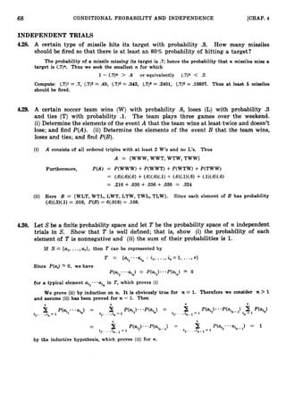 68 CONDITIONAL PROBABILITY AND INDEPENDENCE [CHAP. 4
INDEPENDENT TRIALS
4-28, A certain type of missile hits its target with probability .3. How many missiles
should be fired so that there is at least an 80% probability of hitting a target?
The probability of a missile missing its target is .7; hence the probability that n missiles miss a
target is (.7)". Thus we seek the smallest n for which
1 - (.7)n > .8 or equivalently (.7)n < .2
Compute: (
.
7
)
1= .7, (.7)2= .49, (.7)3= .343, (.7)4 = .2401, (.7)5 = .16807. Thus at least 6 missiles
should be fired.
4.29. A certain soccer team wins (W) with probability .6, loses (L) with probability .
3
and ties (T) with probability .l. The team plays three games over the weekend.
(i)Determine the elements of the event A that the team wins at least twice and doesn't
lose; and find P(A). (ii) Determine the elements of the event B that the team wins,
loses and ties; and find P(B).
(i) A consists of all ordered triples with at least 2 W's and no L's. Thus
A = {WWW, WWT, WTW, TWW}
Furthermore, P(A) = P(WWW) +P(WWT) +P(WTW) +P(TWW)
= (.6)(.6)(.6)+ (.6)(.6)(.1)4- (.6)(.1)(.6)4- (.1)(.6)(.6)
= .216 + .036 + .036 + .036 = .324
(ii) Here B = {WLT, WTL, LWT, LTW, TWL, TLW). Since each element of B has probability
(.6)(.3)(.1)= .018, P(B)= 6(.018) = .108.
4.30. Let Sbe a finite probability space and let T be the probability space of n independent
trials in S. Show that T is well defined; that is, show (i) the probability of each
element of T is nonnegative and (ii) the sum of their probabilities is 1.
If S = {a1,...,a
,
}
, then T can be represented by
T = {ail...ain: i,, ...,i n = l , ...,r }
Since P(ai) 2 0, we have
P(ail * at,) = P(Ui1) * * P(ai,) 0
for a typical element ail..ai, in T,which proves (i)
We prove (ii)by induction on n. It is obviously true for n = 1. Therefore we consider n > 1
and assume (ii)has been proved for n - 1
. Then
by the inductive hypothesis, which proves (ii) for n.
 