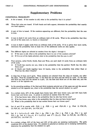 69
CHAP. 41 CONDITIONAL PROBABILITY AND INDEPENDENCE
Supplementary Problems
CONDITIONAL PROBABILITY
4.31. A die is tossed. If the number is odd, what is the probability that it is prime?
4.32. Three fair coins are tossed. If both heads and tails appear, determine the probability that exactly
one head appears.
4.33. A pair of dice is tossed. If the numbers appearing are different, find the probability that the sum
is even.
4.34. A man is dealt 6 red cards from an ordinary deck of 62 cards. What is the probability that they
are all of the same suit, i.e. hearts or diamonds?
4.35. A man is dealt 3 spade cards from an ordinary deck of 62 cards. If he is given four more cards,
determine the probability that at least two of the additional cards are also spades.
4.36. Two different digits are selected at random from the digits 1through 9.
(i) If the sum is odd, what is the probability that 2 is one of the numbers selected?
(ii) If 2 is one of the digits selected, what is the probability that the sum is odd?
4.37. Four persons, called North, South, East and West, are each dealt 13 cards from an ordinary deck
of 52 cards.
(i) If South has exactly one ace, what is the probability that his partner North has the other
three aces?
(ii) If North and South together have 10 hearts, what is the probability that either East or
West has the other 3 hearts?
4.38. A class has 10 boys and 6 girls. Three students are selected from the class at random, one after
the other. Find the probability that (i) the first two are boys and the third is a girl, (ii) the first
and third are boys and the second is a girl, (iii) the first and third are of the same sex, and the
second is of the opposite sex.
4.39. In the preceding problem, if the first and third students selected are of the same sex and the second
student is of the opposite sex, what is the probability that the second student is a girl?
4.40. In a certain town, 40% of the people have brown hair, 26% have brown eyes, and 16% have both
brown hair and brown eyes. A person is selected at random from the town.
(i) If he has brown hair, what is the probability that he also has brown eyes?
(ii) If he has brown eyes, what is the probability that he does not have brown hair?
(iii) What is the probability that he has neither brown hair nor brown eyes?
4.41. Let A and B be events with P(A) = 9, P(B) = f and P(AUB) = *. Find (i) P(A IB),
(ii) P(BIA), (iii)P(A nBc), (iv) P(A IBc).
4.42. Let S = { a , b , c , d , e , f } with P(a) = &, P(b) = A,P(c) = Q, P(d) = A, P(e) = f and
P(f) = A.Let A = {a,c,e}, B = { c , d , e , f ) and C = {b,c,f}. Find (i) P(A 1% (ii) P(B Ic?,
(iii) P(C I Ac), (iv) P(Ac IC
)
.
4.43. In a certain college, 25% of the boys and 10% of the girls are studying mathematics. The girls
constitute 6070 of the student body. If a student is selected at random and is studying mathematics,
determine the probability that the student is a girl.
 