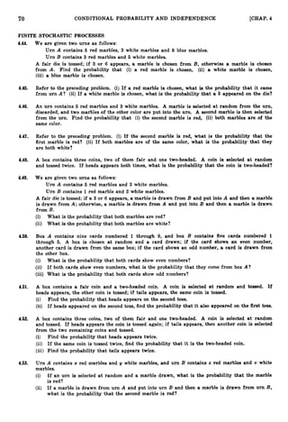 70 CONDITIONAL PROBABILITY AND INDEPENDENCE [CHAP. 4
FINITE STOCHASTIC PROCESSES
4.44. We are given two urns as follows:
Urn A contains 5 red marbles, 3 white marbles and 8 blue marbles.
Urn B contains 3 red marbles and 5 white marbles.
A fair die is tossed; if 3 or 6 appears, a marble is chosen from B, otherwise a marble is chosen
from A. Find the probability that (i) a red marble is chosen, (ii) a white marble is chosen,
(iii) a blue marble is chosen.
4.45. Refer to the preceding problem. (i) If a red marble is chosen, what is the probability that it came
from urn A? (ii) If a white marble is chosen, what is the probability that a 5 appeared on the die?
4.46. An urn contains 5 red marbles and 3 white marbles. A marble is selected at random from the urn,
discarded, and two marbles of the other color are put into the urn. A second marble is then selected
from the urn. Find the probability that (i) the second marble is red, (ii) both marbles are of the
same color.
4.47. Refer to the preceding problem. (i) If the second marble is red, what is the probability that the
first marble is red? (ii) If both marbles are of the same color, what is the probability that they
are both white?
4.48. A box contains three coins, two of them fair and one two-headed. A coin is selected at random
and tossed twice. If heads appears both times, what is the probability that the coin is two-headed?
4.49. We are given two urns as follows:
Urn A contains 5 red marbles and 3 white marbles.
Urn B contains 1red marble and 2 white marbles.
A fair die is tossed; if a 3 or 6 appears, a marble is drawn from B and put into A and then a marble
is drawn from A; otherwise, a marble is drawn from A and put into B and then a marble is drawn
from B.
(i) What is the probability that both marbles are red?
(ii) What is the probability that both marbles are white?
4.50. Box A contains nine cards numbered 1 through 9, and box B contains five cards numbered 1
through 5. A box is chosen at random and a card drawn; if the card shows an even number,
another card is drawn from the same box; if the card shows an odd number, a card is drawn from
the other box.
(i) What is the probability that both cards show even numbers?
(ii) If both cards show even numbers, what is the probability that they come from box A?
(iii) What is the probability that both cards show odd numbers?
4.51. A box contains a fair coin and a two-headed coin. A coin is selected at random and tossed. If
heads appears, the other coin is tossed; if tails appears, the same coin is tossed.
(i) Find the probability that heads appears on the second toss.
(ii) If heads appeared on the second toss, find the probability that it also appeared on the first toss.
4.52. A box contains three coins, two of them fair and one two-headed. A coin is selected at random
and tossed. If heads appears the coin is tossed again; if tails appears, then another coin is selected
from the two remaining coins and tossed.
(i) Find the probability that heads appears twice.
(ii) If the same coin is tossed twice, find the probability that it is the two-headed coin.
(iii) Find the probability that tails appears twice.
4.53. Urn A contains x red marbles and y white marbles, and urn B contains x red marbles and v white
marbles.
(i) If an urn is selected at random and a marble drawn, what is the probability that the marble
is red?
(ii) If a marble is drawn from urn A and put into urn B and then a marble is drawn from urn B,
what is the probability that the second marble is red?
 
