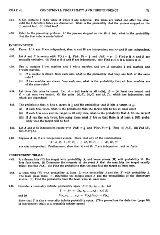 CHAP. 41 CONDITIONAL PROBABILITY AND INDEPENDENCE 71
4.54. A box contains 5 radio tubes of which 2 are defective. The tubes are tested one after the other
until the 2 defective tubes are discovered. What is the probability that the process stopped on the
(i) second test, (ii) third test?
4.55. Refer to the preceding problem. If the process stopped on the third test, what is the probability
that the first tube is nonde€ective?
INDEPENDENCE
4.56. Prove: If A and B are independent, then A and Bc are independent and Ac and B are independent.
4.57. Let A and B be events with P(A) = i, P(AuB) = 6 and P(B) = p. (i) Find p if A and B are
mutually exclusive. (ii) Find p if A and B are independent. (iii)Find p if A is a subset of B.
4.58. Urn A contains 5 red marbles and 3 white marbles, and urn B contains 2 red marbles and
6 white marbles.
(i) ff a marble is drawn from each urn, what is the probability that they are both of the game
color?
(ii) If two marbles are drawn from each urn, what is the probability that all four marbles are
of the same color?
4.59. Let three fair coins be tossed. Let A = {all heads or all tails}, B = {at least two heads} and
C = {at most two heads}. Of the pairs (A,B), (A,C) and (B,C), which are independent and
which are dependent?
4.60. The probability that A hits a target is & and the probability that B hits a target is 9.
(i) If each fires twice, what is the probability that the target will be hit at least once?
(ii) If each fires once and the target is hit only once, what is the probability that A hit the target?
(iii) If A can fire only twice, how many times must B fire so that there is at least a 90% proba-
bility that the target will be hit?
4.61. Let A and B be independent events with P(A)= and P(AUB) = 3. Find (i) P(B), (ii) P(A I B),
(iii) P(Bc IA).
4.62. Suppose A, B, C are independent events. Show that any of the combinations
AC, B, C; A , Bc, C; ...; Ac, Bc, C; ...; Ac, Bc, Cc
are also independent. Furthermore, show that A and B UC are independent; and so forth.
INDEPENDENT TRIALS
4.63. A rifleman hits (H) his target with probability .4, and hence misses (M)with probability .6. He
fires four times. (i) Determine the elements of the event A that the man hits the target exactly
twice; and find P(A). (ii) Find the probability that the man hits the target at least once.
4.64. A team wins (W) with probability .5, loses (L) with probability .3 and ties (T) with probability .2.
The team plays twice. (i) Determine the sample space S and the probabilities of the elementary
events. (ii) Find the probability that the team wins at least once.
4.65. Consider a countably infinite probability space S = {al,
u2, ...}. Let
T = S" = ((81, 82, ...,8,) : ~i E S }
and let P(S1,82, * -9 87%) = ml)Pb2) - * - P(s,)
Show that T is also a countably infinite probability space. (This generalizes the definition (page 68)
of independent trials to a countably infinite space.)
 