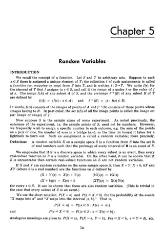 Chapter 5
Random Variables
INTRODUCTION
We recall the concept of a function. Let S and T be arbitrary sets. Suppose to each
s E Sthere is assigned a unique element of T;the collection f of such assignments is called
a function (or: mapping or map) from S into T,and is written f :S+ T. We write f(s) for
the element of T that f assigns to s E S, and call it the image of s under f or the value of f
at s. The image f(A)of any subset A of S, and the preimage f-’(B)
of any subset B of T
are defined by
f ( A ) = {f(s) : s E A } and f - l (B) = {s : f(s)E B )
In words, f ( A )consists of the images of points of A and f - l (B)consists of those points whose
images belong to B. In particular, the set f(S) of all the image points is called the image set
(or: image or range) of f .
Now suppose S is the sample space of some experiment. As noted previously, the
outcomes of the experiment, i.e. the sample points of S, need not be numbers. However,
we frequently wish to assign a specific number to each outcome, e.g. the sum of the points
on a pair of dice, the number of aces in a bridge hand, or the time (in hours) it takes for a
lightbulb to burn out. Such an assignment is called a random variable; more precisely,
Definition: A random variable X on a sample space S is a function from S into the set R
of real numbers such that the preimage of every interval of R is an event of S.
We emphasize that if S is a discrete space in which every subset is an event, then every
real-valued function on S is a random variable. On the other hand, it can be shown that if
S is uncountable then certain real-valued functions on S are not random variables.
If X and Y are random variables on the same sample space S, then X +Y ,X +Ic, X
C
X and
XY (where k is a real number) are the functions on S defined by
( X + Y)(s) = X(s)+ Y(s) (kX)(s)= kX(s)
( X +k)(s) = X(s)+k (XY)(s)= X(s)Y(S)
for every s E S. It can be shown that these are also random variables. (This is trivial in
the case that every subset of S is an event.)
We use the short notation P(X = a) and P(a L X L b) for the probability of the events
“X maps into U’’and “X maps into the interval [a,b].” That is,
P(X = a) = P({sE S : X(s) = a ] )
and P(a X b) = P({sE S : a f X(s) b}),
Analogous meanings are given to P(X L a), P(X = a, Y = b), P(u4X f b, c =G Y 4. d), etc.
74
 