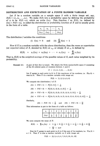 CHAP. 51 RANDOM VARIABLES 75
DISTRIBUTION AND EXPECTATION OF A FINITE RANDOM VARIABLE
Let X be a random variable on a sample space S with a finite image set; say,
X(S)= {xl,x2, ...,x,}. We make X ( S ) into a probability space by defining the probability
of xi to be P(X=xi) which we write f(xi). This fundion f on X(S), i.e. defined by
f(xi)= P(X =xi), is called the distribution or probabilitv function of X and is usually given
in the form of a table:
The distribution f satisfies the conditions
(i) f(xi) 2 0 and (ii) 5f(xi) = 1
i= 1
Now if X is a random variable with the above distribution, then the mean or expectation
(or: expected value) of X , denoted by E ( X ) or px, or simply E or p, is defined by
E(X) = Xlf(X1) + x 2 f ( x 2 ) + - * - + xnf(x,) = 2X i f ( X i )
i = l
That is, E ( X )is the weighted average of the possible values of X , each value weighted by its
probability.
Example 5.1: A pair of fair dice is tossed. We obtain the finite equiprobable space S consisting
of the 36 ordered pairs of numbers between 1 and 6:
s = -
3
1
, I),(1,% * * *, ( 6 , W
Let X assign to each point (a,
b) in S the maximum of its numbers, i.e. X(a,b) =
max (a,
b). Then X is a random variable with image set
X ( S ) = (1, 2, 3, 4, 5, 61
We compute the distribution f of X :
f ( 1 ) = P(X=1) = P(((1,l))) = $
f ( 2 ) = P ( X = 2 ) = P(W,l),(2,2),(1,W) = 2
f ( 3 ) = P(X = 3) = q u 3 , U, (3,211 (3,3),(2,3),( L 3 ) ) ) = &
f(4) = P(X =4) = q u 4 , I),(49% (4,3),(4,4), (3,4), (2,4), (1,4))) = 6
Similarly,
f(5) = P ( X = 5) = 5 and f ( 6 ) = P ( X = 6 ) =
This information is put in the form of a table as follows:
11
f(Xi) - - -- - - -
36 36 36 36 36 36
We next compute the mean of X :
E(X) = x x i f ( x i ) = 1.k + 2 0 s 4- 3 . 2 + 4 * $ + 5 * & + 6 * 2
36
= 1
6
1 = 4.47
36
Now let Y assign to each point (a,
b) in S the sum of its numbers, i.e. Y(a,b) =
U -I-b. Then Y is also a random variable on S with image set
Y ( S ) = (2, 3, 4, 5, 6, 7, 8, 9, 10,11,12)
 