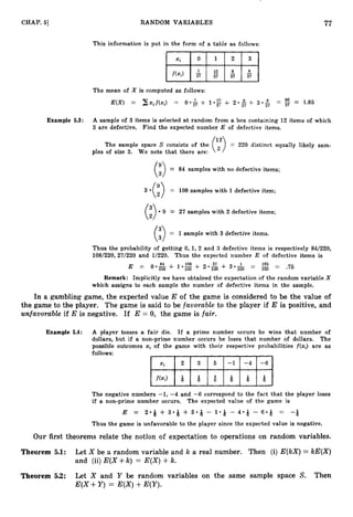 77
CHAP. 51 RANDOM VARIABLES
This information is put in the form of a table as follows:
The mean of X is computed as follows:
E(X) = Cxif(xi) = O * & + I
*
;
: + 2 * $ + 3 0 % = 27 -
- 1.85
Example 5.3: A sample of 3 items is selected a t random from a box containing 12 items of which
3 are defective. Find the expected number E of defective items.
The sample space S consists of the (12) = 220 distinct equally likely sam-
ples of size 3. We note that there are: a
= 84 samples with no defective items;
3 -(;) = 108 samples with 1defective item;
9 = 27 samples with 2 defective items;
= 1sample with 3 defective items.
(3
Thus the probability of getting 0, 1,2 and 3 defective items is respectively 84/220,
108/220, 27/220 and 1/220. Thus the expected number E of defective items is
Remark: Implicitly we have obtained the expectation of the random variable X
which assigns to each sample the number of defective items in the sample.
In a gambling game, the expected value E of the game is considered to be the value of
the game to the player. The game is said to be favorable to the player if E is positive, and
unfavorable if E is negative. If E = 0, the game is fair.
Example 5.4: A player tosses a fair die. If a prime number occurs he wins that number of
dollars, but if a non-prime number occurs he loses that number of dollars. The
possible outcomes xi of the game with their respective probabilities f(xi) are as
follows:
f(xJ Q Q Q Q Q
The negative numbers -1, -4 and -6 correspond to the fact that the player loses
if a non-prime number occurs. The expected value of the game is
E = 2 . 8 + 3.9 + 5 . 4 - '1.9 - 4 . 8 - 6 - Q = -4
Thus the game is unfavorable to the player since the expected value is negative.
Our first theorems relate the notion of expectation to operations on random variables.
Theorem 5.1: Let X be a random variable and FG a real number. Then (i) E(kX)= IcE(X)
and (ii)E ( X + k ) = E(X)+k.
Theorem 5.2: Let X and Y be random variables on the same sample space S. Then
E ( X + Y ) = E(X)+E(Y).
 