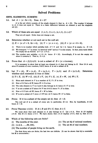 6 SET THEORY [CHAP. 1
Solved Problems
SETS, ELEMENTS, SUBSETS
1.1. Let A = {x:3x=6}. Does A = 2 ?
A is the set which consists of the single element 2, that is, A = (2). The number 2 belongs
to A; it does not equal A. There is a basic difference between an element p and the singleton
set (PI.
1.2. Which of these sets are equal: {r,s,t}, {t,s, r } ,{s, r, t},{t,r,s} ?
They are all equal. Order does not change a set.
1
.
3
. Determine whether or not each set is the null set:
(i)X = {x:x2= 9, 2x = 4}, (ii) Y = {x:x # x}, (iii) 2 = {x:x +8= 8
}
.
(i) There is no number which satisfies both 2 2 = 9 and 22 = 4; hence X is empty, i.e. X = 9.
(ii) We interpret “=” to mean “is identical with” and so Y is also empty. In fact, some texts define
the empty set as follows: @ ( 2 : z#z).
(iii) The number zero satisfies x +8 = 8; hence 2 = (0). Accordingly, 2 is not the empty set
since it contains 0. That is, 2# (B.
1.4. Prove that A = {2,3,4,5} is not a subset of B = {x:x is even).
It is necessary to show that a t least one element in A does not belong to B. Now 3 € A and,
since B consists of even numbers, 3B B; hence A is not a subset of B.
1.5. Let V = {d}, W = {c, d}, X = {a,
b, c } , Y = {a,
b} and Z = {a,
b,d}. Determine
whether each statement is true or false:
(i)Y c X, (ii) W f:2, (iii) Z V, (iv) V c X, (v) X = W, (vi) W c Y.
(i) Since each element in Y is a member of X,Y cX is true.
(ii) Now a E 2but a B W ;
hence W # 2 is true.
(iii) The only element in V is d and it also belongs to 2;hence 23 V is true.
(iv) V is not a subset of X since d E V but d B X;hence V C X is false.
(v) Now a E X but a B W; hence X = W is false.
(vi) W is not a subset of Y since c E W but c 6Z Y; hence W c Y is false.
1.6. Prove: If A is a subset of the empty set Q), then A = 9.
The null set Q, is a subset of every set; in particular, @ C A . But, by hypothesis, A c g ;
hence A = 9.
1
.
7
. Prove Theorem l.l(iii): If A c B and B c C, then A C C.
We must show that each element in A also belongs to C. Let z E A. Now A C B implies
x E B. But B c C; hence zE C. We have shown that 2: E A implies zE C, that is, that A C C.
1.8. Which of the following sets are finite?
(i) The months of the year. (iv) The set Q of rational numbers.
(ii) {I,2,3, ...,99,100). (v) The set R of real numbers.
(iii) The number of people living on the earth.
The first three sets are finite; the last two are infinite. (It can be shown that Q is countable
but R is uncountable.)
 