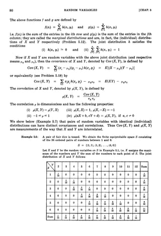 80 RANDOM VARIABLES [CHAP. 6
The above functions f and g are defined by
m n
f(xi) = C h(xi,yj) and g(Yi) = C h ( x i , ~ i )
J=l t= 1
i.e. f ( x i ) is the sum of the entries in the ith row and g(yj) is the sum of the entries in the jth
column; they are called the marginal distributions and are, in fact, the (individual) distribu-
tions of X and Y respectively (Problem 5.12). The joint distribution h satisfies the
conditions n m
(i) h(xi,yj) 1 0 and (ii) h(x.i,yj) = 1
i=1 J=1
Now if X and Y are random variables with the above joint distribution (and respective
means p x and py), then the covariunce of X and Y,denoted by Cov (X,Y),is defined by
cov (x,Y) = C (xi- P,)(Y~ - PY) '(xi, ~ j ) = E[(X- t*.X)(Y
- PY)I
i s J
or equivalently (see Problem 5.18) by
COV(X, Y) = c"iYjh(z, Y
j
) - PxPy = E(XY) - PxPy
i s I
The correlation of X and Y, denoted by p(X, Y ) ,is defined by
Cov(X, Y)
p(X, Y ) =
ax
The correlation p is dimensionless and has the following properties:
(i) p(X,Y )= p(Y,X) (iii) p(X,X ) = 1, p(X,-X) = -1
(ii) -1 p f 1 (iv) p(aX +b, cY +d) = p(X,Y), if a, c # 0
We show below (Example 5.7) that pairs of random variables with identical (individual)
distributions can have distinct covariances and correlations. Thus Cov(X, Y) and p(X, Y)
are measurements of the way that X and Y are interrelated.
Example 5.6: A pair of fair dice is tossed. We obtain the finite equiprobable space S consisting
of the 36 ordered pairs of numbers between 1 and 6:
S = {(1,1>,(1,2)9 * - ( 6 , W
- 9
Let X and Y be the random variables on S in Example 5.1, i.e. X assigns the maxi-
mum of the numbers and Y the sum of the numbers to each point of S. The joint
distribution of X and Y follows:
 