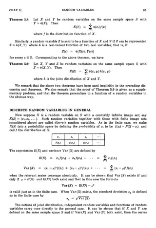 CHAP. 51 RANDOM VARIABLES 83
Theorem 5.8: Let X and Y be random variables on the same sample space S with
Y =@(X). Then
E(Y) = 2@(Xi)f(xi)
f= 1
where f is the distribution function of X .
Similarly, a random variable 2 is said to be a function of X and Y if 2 can be represented
2 = @(X,
Y ) where @ is a real-valued function of two real variables; that is, if
for every s E S. Corresponding to the above theorem, we have
Theorem 5.9: Let X , Y and 2 be random variables on the same sample space S with
2 = @(X,Y ) . Then
E(Z) = @(Xi, Yi)qxi,Yi)
i,J
where h is the joint distribution of X and Y .
We remark that the above two theorems have been used implicitly in the preceding dis-
cussion and theorems. We also remark that the proof of Theorem 5.9 is given as a supple-
mentary problem, and that the theorem generalizes to a function of n random variables in
the obvious way.
DISCRETE RANDOM VARIABLES IN GENERAL
Now suppose X is a random variable on S with a countably infinite image set; say
X(S)= {XI,X Z , ...}. Such random variables together with those with finite image sets
(considered above) are called discrete random variables. As in the finite case, we make
X(S) into a probability space by defining the probability of x
i to be f(xi)= P(X =xi) and
call f the distribution of X :
The expectation E(X) and variance Var ( X )are defined by
E(X) = x,f(x1) + X z f ( X 2 ) + - - = 2xif(xr)
i=l
when the relevant series converge absolutely. It can be shown that Var(X) exists if and
only if = E(X) and E(X2)both exist and that in this ca,sethe formula
Var (X) = E(X2)- p2
is valid just as in the finite case. When Var (X) exists, the standard deviation is defined
as in the finite case by
ux = dviG-(q
The notions of joint distribution, independent random variables and functions of random
variables carry over directly to the general case. It can be shown that if X and Y are
defined on the same sample space S and if Var (X)
and Var (Y)both exist, then the series
 
