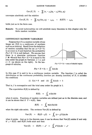 84 RANDOM VARIABLES [CHAP. 6
converges absolutely and the relation
Cov(X, Y ) PxPy = - PXPY
holds just as in the finite case.
Remark: To avoid technicalities we will establish many theorems in this chapter only for
finite random variables.
CONTINUOUS RANDOM VARIABLES
Supposethat X is a random variable whose
image set X(S) is a continuum of numbers
such as an interval. Recall from the definition
of random variables that the set {a4x4b}
is an event in S and therefore the probability
P ( a L X 6 b) is well defined. We assume that
there is a piecewise continuous function
f :R-,R such that P(a4X b) is equal to the
area under the graph o f f between x = a and
x = b (as shown on the right). In the lan-
guage of calculus,
P ( a " X 6 b) = Sbf(Z)dx
In this case X is said to be a continuous random variable. The function f is called the
distribution or the continuous probability function (or: density function) of X ; it satisfies
the conditions
(i) f ( x )1 0 and (ii) j f ( x ) d x = 1
R
That is, f is nonnegative and the total area under its graph is 1.
The expectation E(X)is defined by
when it exists. Functions of random variables are defined just as in the discrete case; and
it can be shown that if Y = @(X),then
when the right side exists. The variance Var (X)
is defined by
when it exists. Just as in the discrete case, it can be shown that Var (X)
exists if and only
if ,
U = E(X) and E(X2)both exist and then
Var(X) = E(X2)- p2 =
 
