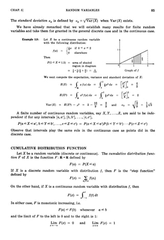 85
CHAP. 61 RANDOM VARIABLES
The standard deviation ox is defined by ux = d m q when Var ( X ) exists.
We have already remarked that we will establish many results for finite random
variables and take them for granted in the general discrete case and in the continuous case.
Example 5.9: Let X be a continuous random variable
with the following distribution:
if 0 5 x 6 2
elsewhere
Then
P(l X ZG 1.5) = area of shaded
region in diagram
-
- 1.11
2 2 ( 2 +$> = *
1 6
We next compute the expectation, variance and standard deviation of x
-
4
E(X) = xf(z)dx = i 2 - & x 2 d x = =
[$I2 3
2
7
16 2 - - ?fi
Var(X) = E(X2) - p2 = 2 - -
9 -
- and ux = 49”-
A finite number of continuous random variables, say X , Y , ...,Z, are said to be inde-
pendent if for any intervals [a,a’], [b,b’], . .,[c, c’],
P(a--’X=%’, b‘Y&b’, ... , C ‘ Z L C ’ ) = P(agX=%’)P(b”YLb’). * . P ( C ~ Z ~ C ’ )
Observe that intervals play the same role in the continuous case as points did in the
discrete case.
CUMULATIVE DISTRIBUTION FUNCTION
Let X be a random variable (discrete or continuous). The cumulative distribution func-
tion F of X is the function F :R + R defined by
F(a) = P(X‘a)
If X is a discrete random variable with distribution f , then F is the “step function”
defined by
F(x) =
X i L X
On the other hand, if X is a continuous random variable with distribution f ,then
In either case, F is monotonic increasing, i.e.
F(a)L F(b) whenever a 6 b
and the limit of F to the left is 0 and to the right is 1:
Lim F(x) = 0 and Lim F(x) = 1
2 3 - C O 5-m
 