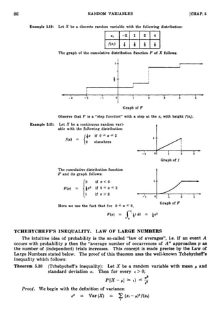 86 RANDOM VARIABLES [CHAP. 6
Example 5.10: Let X be a discrete random variable with the following distribution:
The graph of the cumulative distribution function F of X follows:
‘t
I
J
I
4 ,
-3
I
I
-2
I
- 1 0
I
1
I
2
I
3
I
4
I
5
)
Graph of F
Observe that F is a “step function” with a step at the xi with height f(xi).
Example 5.11: Let X be a continuous random vari-
able with the following distribution:
if O L - x r 2
elsewhere
‘tA
i 2 i
Graph of f
The cumulative distribution function
F and its graph follows:
Graph of F
Here we use the fact that for 0 L- z L- 2,
TCHEBYCHEFF’S INEQUALITY. LAW OF LARGE NUMBERS
The intuitive idea of probability is the so-called “law of averages”, i.e. if an event A
occurs with probability p then the “average number of occurrences of A” approaches p as
the number of (independent) trials increases. This concept is made precise by the Law of
Large Numbers stated below. The proof of this theorem uses the well-known Tchebycheff’s
inequality which follows:
Theorem 5.10 (Tchebycheff’s inequality): Let X be a random variable with mean p and
standard deviation U. Then for every E > 0,
a2
P(IX- pl 1 €) -
2
Proof. We begin with the definition of variance:
2 = Var(X) = 2 ( ~ i - p ) ~ f ( a )
 