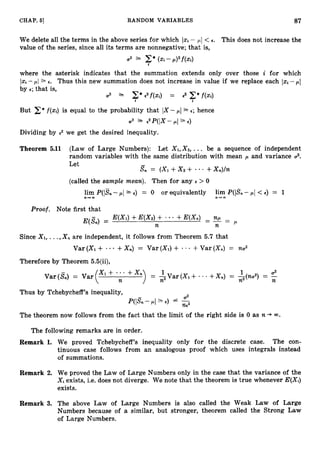 CHAP. 6
1 RANDOM VARIABLES 87
We delete all the terms in the above series for which Izi - pl < E. This does not increase the
value of the series, since all its terms are nonnegative; that is,
I.
where the asterisk indicates that the summation extends only over those i for which
I x ~ -p
1 2 E. Thus this new summation does not increase in value if we replace each -pI
by E; that is,
a2 1 E*€ 2 f ( X i ) = 8 C*f(Xi)
a i
But E*f(xi)is equal to the probability that IX -pI 1E; hence
2 1
.
- ,2P(IX- pI sE )
Dividing by 2 we get the desired inequality.
Theorem 5.11 (Law of Large Numbers): Let X I , X Z ,
... be a sequence of independent
random variables with the same distribution with mean ,
U and variance 2.
Let
S n = (xi+xz + - +Xn)/n
(called the sample mean). Then for any E > 0
lim P(ISn-pI = o or equivalently lim P(ISn-p/ <€1= 1
n + m n 4 w
Proof. Note first that
E(X1)+E(X2)+
E(Sn) =
+E(&)- - -
- np =
n n p
Since X I ,... , X , are independent, it follows from Theorem 5.7 that
+Xn) = Var (XI)+ +Var (X,) = na2
Var (XI +
Therefore by Theorem 5.5(ii),
Thus by Tchebycheff’s inequality,
02
P(IS,-pl”E)
The theorem now follows from the fact that the limit of the right side is 0 as n + 00.
The following remarks are in order.
Remark 1. We proved Tchebycheff’s inequality only for the discrete case. The con-
tinuous case follows from an analogous proof which uses integrals instead
of summations.
Remark 2. We proved the Law of Large Numbers only in the case that the variance of the
Xi exists, i.e. does not diverge. We note that the theorem is true whenever E(Xi)
exists.
Remark 3. The above Law of Large Numbers is also called the Weak Law of Large
Numbers because of a similar, but stronger, theorem called the Strong Law
of Large Numbers.
 