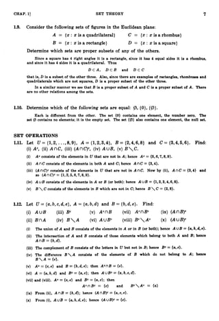 7
CHAP.1
3 SET THEORY
1.9. Consider the following sets of figures in the Euclidean plane:
A = {x : x is a quadrilateral) C = {x : x is a rhombus}
B = {z: x is a rectangle} D = {x : x is a square}
Determine which sets are proper subsets of any of the others.
Since a square has 4 right angles it is a rectangle, since it has 4 equal sides it is a rhombus,
and since it has 4 sides it is a quadrilateral. Thus
D c A , D c B and D C C C
that is, D is a subset of the other three. Also, since there are examples of rectangles, rhombuses and
quadrilaterals which are not squares, D is a proper subset of the other three.
In a similar manner we see that B is a proper subset of A and C is a proper subset of A. There
are no other relations among the sets.
1.10. Determine which of the following sets are equal: @ {0}, {Iz)).
Each is different from the other. The set (0) contains one element, the number zero. The
set (b contains no elements; it is the empty set. The set {(b} also contains one element, the null set.
SET OPERATIONS
1
.
1
1
. Let U = {l,Z, ...,8,9}, A = {1,2,3,4}, B = {2,4,6,8} and C = {3,4,5,6}. Find:
(i) Ac, (ii) AnC, (iii) (AnC)",(iv) A uB, (v) B

C
.
(i) Ac cansists of the elements in U that are not in A; hence Ac = {6,6,7,8,9}.
(ii) A nC consists of the elements in both A and C; hence A n C = {3,4).
(iii) (A nC)" consists of the elements in U that are not in A nC. Now by (ii), A nC = {3,4} and
so (AnC)C= {1,2,5,6,7,8,9).
(iv) A uB consists of the elements in A or B (or both): hence A U B = {1,2,3,4,6,8).
(v) B  C consists of the elements in B which are not in C; hence B  C = {2,8).
1.12. Let U = {a,b,c,d,e}, A = {a,b,d} and B = {b,d,e}. Find:
(i) AUB (iii) Bc (v) AcnB (vii) AcnBc (ix) (AnB)c
(ii) B n A (iv) B

A (vi) AUBc (viii) BCAc (x) (AM?)"
(i) The union of A and B consists of the elements in A or in B (or both); hence A UB = {a,b,d, 6).
(ii) The intersection of A and B consists of those elements which belong to both A and B; hence
AnB = {b,d}.
(iii) The complement of B consists of the letters in U but not in B; hence Bc = (a,c).
(iv) The difference B

A consists of the elements of B which do not belong to A; hence
B

A = (e).
(v) Ac = {a, e) and B = {b, d, e); then AcnB = {e).
(vi) A = {a,
b, d} and Bc = (a,
c}; then A uBc = (a,b, c, d).
(vii) and (viii). Ac = {c, e) and Bc = {U,c); then
AcnBc = {c} and BcAc = {U)
(ix) From (ii), A nB = {b,d); hence (A nB)c = (a,c, e).
(x) From (i), A u B = {a,b, d, e); hence (AuB)c = {c).
 