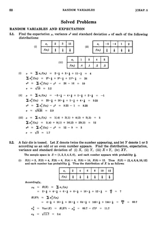 88 RANDOM VARIABLES [CHAP.
5
Solved Problems
RANDOM VARIABLES AND EXPECTATION
5.1. Find the expectation p, variance 02 and standard deviation U of each of the following
distributions:
U = d8.25 = 2.9
(iii) p = zif(zi) = 1(.4) + 3(.1) + 4(.2) + 5(.3) = 3
2 z:f(zi) = 1(.4) + 9(.1) + 16(.2) + 25(.3) = 12
U2 = xsff(zi)- p2 = 12 - 9 = 3
U = fi = 1.7
5.2. A fair die is tossed. Let X denote twice the number appearing, and let Y denote 1or 3
according as an odd or an even number appears. Find the distribution, expectation,
variance and standard deviation of (i) X, (ii) Y, (iii) X +Y, (iv) XY.
The sample space is S = {1,2,3,4,5, 6}, and each number appears with probability 9.
(i) X(l) = 2, X(2) = 4, X(3) = 6, X(4) = 8, X(6) = 10, X(6) = 12. Thus X(S)= {2,4,6,8,10,12}
and each number has probability 8. Thus the distribution of X is as follows:
Accordingly,
 