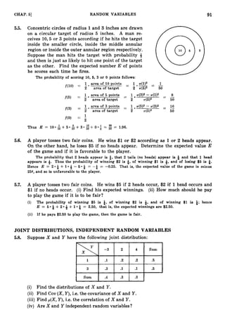 - -
91
CHAP. 5
1 RANDOM VARIABLES
5.5. Concentric circles of radius 1 and 3 inches are drawn
on a circular target of radius 5 inches. A man re-
ceives 10,5 or 3 points according if he hits the target,
inside the smaller circle, inside the middle annular
region or inside the outer annular region respectively.
Suppose the man hits the target with probability 4
and then is just as likely to hit one point of the target,
as the other. Find the expected number E of points
he scores each time he fires.
The probability of scoring 10, 6, 3 or 0 points follows:
f ( l o ) = 1.area of 10 points - 1 ~ ( 1 ) 2 - 1
- -.-- - -
2 area of target 2 T(5)2 50
1 area of 5 points - T(3)2 - T(1)2 -
- -
8
- -
1
f(5) = -
2 area of target 2 T(5)2 50
-
1 .area of 3 points - -
- 1 .71.(E;)2
- ~ ( 3 ) 2 - 16
f(3) = 2 area of target 2 4 5 ) 2 50
5.6. A player tosses two fair coins. He wins $1 or $2 according as 1 or 2 heads appear.
On the other hand, he loses $5 if no heads appear. Determine the expected value E
of the game and if it is favorable to the player.
The probability that 2 heads appear is &, that 2 tails (no heads) appear is and that 1 head
appears is 4. Thus the probability of winning $2 is B,of winning $1 is 4, and of losing $6 is i.
Hence E = 2 &- + 1 9- 5 &- = -& = -0.25. That is, the expected value of the game is minus
254, and so is unfavorable to the player.
5.7. A player tosses two fair coins. He wins $5 if 2 heads occur, $2 if 1head occurs and
$1 if no heads occur. (i) Find his expected winnings. (ii) How much should he pay
to play the game if it is to be fair?
(i) The pro'bability of winning $5 is a;, of winning $2 is 3, and of winning $1 is &; hence
E = 6 & + 2 ++ 1 &- = 2.50, that is, the expected winnings are $2.50.
(ii) If he pays $2.50 to play the game, then the game is fair.
JOINT DISTRIBUTIONS, INDEPENDENT RANDOM VARIABLES
5.8. Suppose X and Y have the following joint distribution:
(i) Find the distributions of X and Y .
(ii) Find Cov ( X ,Y),i.e. the covariance of X and Y .
(iii) Find p(X,Y),i.e. the correlation of X and Y .
(iv) Are X and Y independent random variables?
 