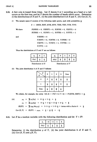 93
CHAP. 61 RANDOM VARIABLES
5.10. A fair coin is tossed three times. Let X denote 0 or 1according as a head or a tail
occurs on the first toss, and let Y denote the number of heads which occur. Determine
(i)the distributions of X and Y,(ii)the joint distribution h of X and Y,(iii) Cov(X,Y).
(i) The sample space S consists of the following eight points, each with probability Q:
S = {HHH, HHT, HTH, HTT, THH, THT, TTH, TTT)
We have X(HHH) = 0, X(HHT) = 0, X(HTH) = 0, X(HTT) = 0
X(THH) = 1, X(THT) = 1, X(TTH) = 1, X(TTT) = 1
and Y(HHH) = 3
Y(HHT) = 2, Y(HTH) = 2, Y(THH) = 2
Y(HTT) = 1, Y(THT) = 1, 17(TTH) = 1
Y(TTT) = 0
Thus the distributions of X and Y are as follows:
Distribution of X Distribution of Y
(ii) The joint distribution h of X and Y follows:
We obtain, for example, the entry h(O,2) = P(X=0,Y =2) = P({HTH, HHT)) = 9.
(iii) px = X q f ( x J = o * * + 1-4 = ?
J
py = XIdjg(yj) = 0 - Q + 1 - 9 + 2 - 9 + 3 - 9 = Q
E(XY) = 2 zfgjh(zi,yj) = 1 1 -8 + 1-2-
Q + terms with a factor 0 = 4
Cov(X,Y) = E(XY) - pxpy = 4 - = -*
5.11. Let X be a random variable with the following distribution and let Y = P:
Determine (i) the distribution g of Y, (ii) the joint distribution h of X and Y ,
(iii) Cov (X,
Y) and p(X,Y).
 