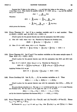 95
CHAP.51 RANDOM VARIABLES
Suppose that X takes on the values sl,
...,s
, and that +(s$ takes on the values yl, ...,y
,
,
, as
i runs from 1 to n. Then clearly the possible values of Y = +(X)are yl,...,y, and the diatribu-
tion g of Y is given by
d Y j ) = 3 f(*S
{t :(P(Zr)=Uj)
Therefore
m m
which proves the theorem.
5.14. Prove Theorem 6.1: Let X be a random variable and k a real number. Then
(i) E(kX)= kE(X) and (ii) E(X+k) = E(X)+k.
(Proof is given for the general discrete case with the assumption that E(X)exists.)
5.15. Prove Theorem 5.2: Let X and Y be random variables on the same sample space S.
Then E(X+Y)= E(X)+E(Y).
(Proof is given for the general discrete case with the assumption that E(X)and E(Y) both
exist.)
Now X 4- Y =+(X,
Y) where +(s,y) = s+y. Therefore by Theorem 6.9,
E(X+ Y) = 77(.i+Yj)Wi,Yj) = 77 zih(z*dj)+? 7 y j w w j )
Applying Problem 5.12, we get
E(X +Y) = $I .tf(s$ + 7Yj8(2/j) = mx) +
5.16. Prove Corollary 5.3: Let X1,X2, ...,Xn
be random variables on S. Then
E(Xi+ +X,) = E(X1)+ +E(X,)
(Proof is given for the general discrete case with the assumption that E(Xl), ...,B(X,) all
exist.)
We prove this by induction on n. The case n = 1 is trivial and the case n = 2 i
s just Theorem
6.2 (Problem 6
.
1
6
)
. For the case n > 2 we apply the case n = 2 to obtain
E(X1+ +xn-l+X
,
) = E(X1+ " ' +Xn-l)
+E(XJ
and by the inductive hypothesis this becomes E(Xl)+ - +E(X,,,) +E(&).
5.17. Prove Theorem 5.5: (i) Var (X+k)= Var (X) and (ii) Var (kX)= PVar (X). Hence
=ox
u ~ + ~
and okX= Ik[ox.
By Theorem 6
.
1
, pX+k = px +k and PkX = kpx. Also 2 xi f(s$
= px and f(z$ = 1
. Hence
 