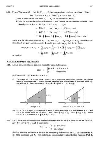 97
CHAP. 51 RANDOM VARIABLES
5.20. Prove Theorem 5.7: Let X1,X2, ...,Xn be independent random variables. Then
Var(Xl+--+Xn) = Var(Xl)+ +Var(X,)
(Proof is given for the case when X l , ...,X , are all discrete and finite.)
We take for granted the analogs of Problem 5.12 and Theorem 5.9 for n random variables. Then
Var (X, + - - +X,) = E((Xl+* - - +X , - pxl+ ... +xn)2)
= 2 (
2
1+ * * * +xn - pxl+ .. . +x,)2 h(xl, - * -9 x
,
)
where h is the joint distribution of X,,...,X,, and pxl+ ... +x, = pxl+* * * +px, (Corollary 5.3).
Since the Xi are pairwise independent, 2 xixi h(xl,...,x
,
) = pxipxj for i f j . Hence
as required.
MISCELLANEOUS PROBLEMS
5.21. Let X be a continuous random variable with distribution
Q x + k i f O g x g 3
elsewhere
(i) Evaluate k. (ii) Find P(16X =G2).
(i) The graph of f is drawn below. Since f is a continuous probability function, the shaded
region A must have area 1. Note A forms a trapezoid with parallel bases of lengths k and k +4,
and altitude 3. Hence the area of A = +(k +k ++) 3 = 1 or k = &.
(ii) P(lfX f2) is equal to the area of B which is under the graph of f and between 5 = 1 and
x = 2 as shown above on the right. Note f(1) = Q + = A, f ( 2 ) = Q + = A. Hence
P ( l r X " 2 ) = areaofB = +(&+&).1 = 9.
5.22. Let X be a continuous random variable whose distribution f is constant on an interval,
say Z = { u Ax 4 b}, and 0 elsewhere:
k i f a g x ' b
0 elsewhere
(Such a random variable is said to be uniformly distributed on I.) (i) Determine k.
(ii)Find the mean p of X . (iii)Determine the cumulative distribution function F of X .
 