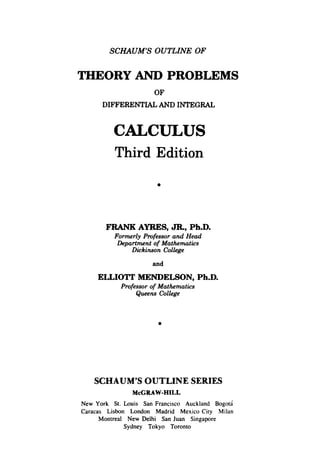 SCHAUMS OUTLINE OF
THEORY AND PROBLEMS
OF
DIFFERENTIAL AND INTEGRAL
CALCULUS
Third Edition
0
FRANK AYRES, JR,Ph.D.
Formerly Professor and Head
Department of Mathematics
Dickinson College
and
ELLIOTT MENDELSON,Ph.D.
Professor of Mathematics
Queens College
0
SCHAUM’SOUTLINE SERIES
McGRAW-HILL
New York St. Louis San Francisco Auckland Bogota
Caracas Lisbon London Madrid Mexico City Milan
Montreal New Delhi San Juan Singapore
Sydney Tokyo Toronto
 