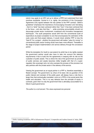 Project Management National Conference 2011                                                  PMI India



                         (which may apply to an SPV set up to deliver a PPP) but customized from best
                         practices worldwide. Central to it is, rightly, the provisions of the Concession
                         Agreement (CA) signed between the two parties to the PPP contract. C&AG’s
                         guidelines4 emphasize the importance of encouraging innovation and risk-taking
                         - that it is “what” has been achieved rather than “how” it has been achieved that
                         is the focus - and also that they “… while promoting accountability should not
                         discourage private sector involvement, investment and innovative management
                         techniques”. The audit perspective would shift from the conventional audit of
                         expenditure at project completion to one that encompasses the estimation of life
                         cycle costs and final project delivery. It would check whether PPP is truly the
                         “best fit” for a project - whether the government will realize “value for money” or
                         conventional public sector funding would have been more efficient. Thereafter is
                         the stage of project implementation and service delivery through the concession
                         period.


                         While the temptation for Audit to over-extend its ambit has to be rightly resisted
                         the government partner would also have to take into account the statutory
                         requirements it has to build into the agreements in keeping with its role as the
                         custodian of public assets. This is where the role of the government as provider
                         of public services and assets becomes mildly fungible with that of a super-
                         regulator (the sovereign) who not only oversees the process of the provision but
                         also partners with the private sector in the delivery of the service.


                         Viewing the government as an equal partner in a PPP is, therefore essentially a
                         flawed concept. The government, by virtue of its basic role as guardian of the
                         public interest and overseer of the public good, will always have a role that is
                         larger than that contractually mandated, more so in PPPs in the social sector like
                         health and education. This in no way detracts from the principle of equity in
                         contracts, given that it is only the government that is ultimately accountable for a
                         failure in good governance.


                         The author is a civil servant. The views expressed are personal.




4
    “Public Auditing Guidelines, PPP in Infrastructure Projects”; Comptroller and Auditor General of India, 2009
8|P a g e
    Application of Select Tools of Psychology for Effective Project Management
 