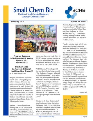 February 2013 Volume 43, Issue 1
February 2013 http://www.acs-schb.org Page 1
Small Chem Biz
Division of Small Chemical Businesses
American Chemical Society
CONTENTS
ACS Program Preview............ 1
Calendar of Events.................. 4
What to Do in New Orleans.... 5
Regional Meetings.
............. 9-11
ACS Webinars..................12-13
Program Overview
245th National ACS Meeting
April 7-11, 2013
New Orleans LA
Prochain arrêt:
La Nouvelle-Orléans!!
Next Stop, New Orleans!!
By Joe Sabol, Program Chair
Bonjour Mesdames et Messieurs.
French is not a foreign language
in New Orleans. Division des
petites entreprises de la chemie
wants you to be ready for three full
days du programme technique in
Crescent Ballroom B, DoubleTree
Hotel, 300 Canal Street, le kiosque
d’exposition #1143 and Sci-Mix in
the Convention Center, and une la
reception-fête at Tomas Bistro, 755
Tchoupitoulas Street.
Start the La Nouvelle-Orléans
meeting at 8:30 a.m. Sunday with
networking, continental breakfast,
and posters. Meet SCHB members,
speakers, and guests, enjoy refresh-
ments, and plan your week. Stay for
SCHB’s annual business meeting, at
9:30 a.m., when Chair Stan Seelig
will present “The State of the Divi-
sion” and SCHB’s plans for 2013.
At 10:00 a.m., Wilson Hago will
convene the technical program with
“The Hydrogen Economy is Fueled
by Small Businesses.” In the after-
noon, Sid White and Mark Vreeke
will lead “Chemical Angel Network
- Chemists Investing in Chemical
Deals.” If you want to become more
active in SCHB, please attend the
SCHB Executive Committee open
meeting in the afternoon. Finish
the day at SCHB’s booth #1143 at
the Expo opening in the Convention
Center.
Monday is all about the impact of
small businesses in the alternative
fuel sector. At 8:15 a.m., SCHB pa-
tron Osha Liang LLP hosts network-
ing and continental breakfast. At
8:45 a.m., Jeff Bergman will con-
vene “Alternative Fuels: Intellectual
Property, Regulatory, and Capital
Formation Issues.” The afternoon
session, organized by Wilson Hago
and Kathe Andrews, is “Algae,
Biofuels, and CO2
.” Don’t forget
Monday evening Sci-Mix, where
Jennifer Maclachlan will preside at
SCHB’s posters.
Tuesday morning starts at 8:00 a.m.
with networking and continental
breakfast, hosted by PID Analyzers,
LLC. At 8:25 a.m. is SCHB’s flag-
ship session “True Stories of Success
from Chemical Entrepreneurs,” or-
ganized by Xiaoxi Ling and Charles
McElroy. The afternoon starts with
John Newsam presiding at the ever-
popular “Best Practices from Chemi-
cal Entrepreneurs” panel discussion,
and is followed by “Something’s
Brewing in the Bayou,” chaired
by New Orleans maven Sharon
Vercellotti. At 5:00 p.m., if you
haven’t had enough la bonne chimie
avec des bons gens (good chemis-
try with good people), or if you are
simply hungry and thirsty, then you
better sashay to Tomas Bistro for
SCHB’s reception with CHAS and
BMGT.
cont’d on pg 2
 