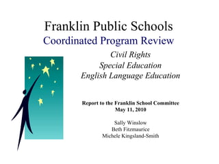 Franklin Public Schools
Coordinated Program Review
               Civil Rights
            Special Education
       English Language Education


       Report to the Franklin School Committee
                     May 11, 2010

                   Sally Winslow
                  Beth Fitzmaurice
               Michele Kingsland-Smith
 