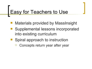 Easy for Teachers to Use Materials provided by MassInsight Supplemental lessons incorporated into existing curriculum Spiral approach to instruction Concepts return year after year 
