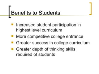 Benefits to Students Increased student participation in highest level curriculum More competitive college entrance Greater success in college curriculum Greater depth of thinking skills required of students 