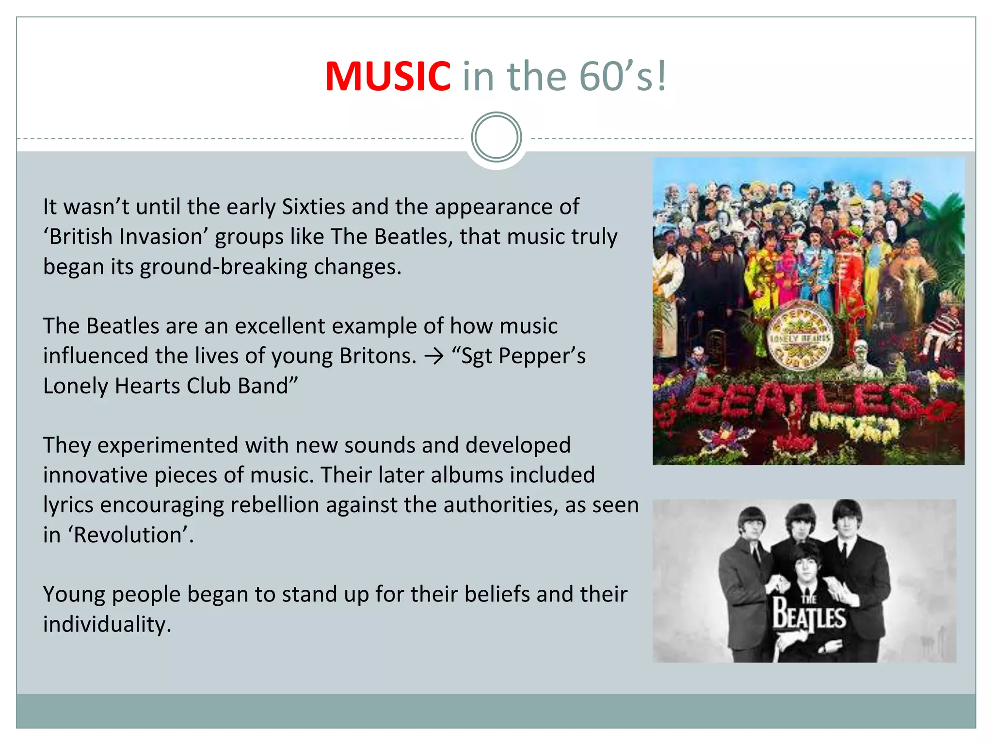 MUSIC in the 60’s!
It wasn’t until the early Sixties and the appearance of
‘British Invasion’ groups like The Beatles, that music truly
began its ground-breaking changes.
The Beatles are an excellent example of how music
influenced the lives of young Britons. → “Sgt Pepper’s
Lonely Hearts Club Band”
They experimented with new sounds and developed
innovative pieces of music. Their later albums included
lyrics encouraging rebellion against the authorities, as seen
in ‘Revolution’.
Young people began to stand up for their beliefs and their
individuality.
 