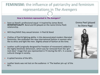 How is feminism represented in The Avengers?
● Seen as Steed’s professional equal → Inspired by James Bond.
INTERTEXTUALITY. Bond and M (played on the name Emma Peel)
relationship.
● Will they/HAVE they sexual tension → Peel & Steed
● Clothes of Peel & fighting ability → this demonstrated modern liberated
femininity. She embodies the new international fashion in women who
like to dress and fight like men. Slightly ahead of fashion at the time.
● Leather outfit (originally designed for freedom of movement) added to
the highly fetishistic dimension, which was far removed from the ‘girl-
next-door’ image that was represented in TV during the 50’s → a social,
cultural change in society.
● A spited heroine of the 60’s.
● Leather boots was not lost on the audience → ‘The leather pin-up’ of the
60’s.
FEMINISM: the influence of patriarchy and feminism
representations in The Avengers
Emma Peel (played
by Diana Rigg)
 