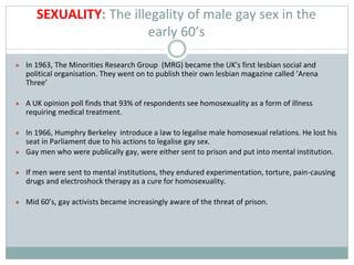 SEXUALITY: The illegality of male gay sex in the
early 60’s
● In 1963, The Minorities Research Group (MRG) became the UK's first lesbian social and
political organisation. They went on to publish their own lesbian magazine called ’Arena
Three’
● A UK opinion poll finds that 93% of respondents see homosexuality as a form of illness
requiring medical treatment.
● In 1966, Humphry Berkeley introduce a law to legalise male homosexual relations. He lost his
seat in Parliament due to his actions to legalise gay sex.
● Gay men who were publically gay, were either sent to prison and put into mental institution.
● If men were sent to mental institutions, they endured experimentation, torture, pain-causing
drugs and electroshock therapy as a cure for homosexuality.
● Mid 60’s, gay activists became increasingly aware of the threat of prison.
 