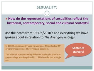 SEXUALITY:
● How do the representations of sexualities reflect the
historical, contemporary, social and cultural contexts?
Use the notes from 1960’s/2010’s and everything we have
spoken about in relation to The Avengers & Cuffs.
In 1960 homosexuality was viewed as…. This affected TV
programmes such as The Avengers because…
This view of homosexuality differs to society in 2010’s as
gay marriage was leagalised in…. This is reflected in Cuffs
as…
Sentence
starters!
 