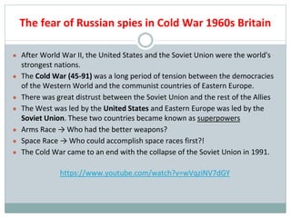 The fear of Russian spies in Cold War 1960s Britain
● After World War II, the United States and the Soviet Union were the world's
strongest nations.
● The Cold War (45-91) was a long period of tension between the democracies
of the Western World and the communist countries of Eastern Europe.
● There was great distrust between the Soviet Union and the rest of the Allies
● The West was led by the United States and Eastern Europe was led by the
Soviet Union. These two countries became known as superpowers
● Arms Race → Who had the better weapons?
● Space Race → Who could accomplish space races first?!
● The Cold War came to an end with the collapse of the Soviet Union in 1991.
https://www.youtube.com/watch?v=wVqziNV7dGY
 