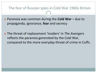 The fear of Russian spies in Cold War 1960s Britain
● Paranoia was common during the Cold War – due to
propaganda, ignorance, fear and secrecy
● The threat of replacement ‘insiders’ in The Avengers
reflects the paranoia generated by the Cold War,
compared to the more everyday threat of crime in Cuffs.
 
