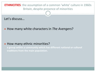 ETHNICITIES: the assumption of a common ‘white’ culture in 1960s
Britain, despite presence of minorities
Let’s discuss…
● How many white characters in The Avengers?
● How many ethnic minorities?
a group within a community which has different national or cultural
traditions from the main population.
 