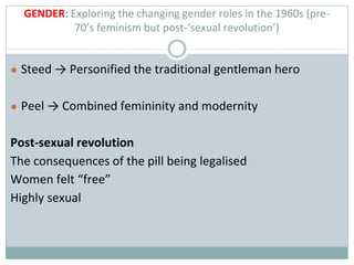 GENDER: Exploring the changing gender roles in the 1960s (pre-
70’s feminism but post-‘sexual revolution’)
● Steed → Personified the traditional gentleman hero
● Peel → Combined femininity and modernity
Post-sexual revolution
The consequences of the pill being legalised
Women felt “free”
Highly sexual
 
