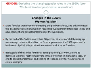 GENDER: Exploring the changing gender roles in the 1960s (pre-
70’s feminism but post-‘sexual revolution’)
Changes in the 1960’s
Women VS Men!
● More females than ever were entering the paid workforce, and this increased
the dissatisfaction among women regarding huge gender differences in pay and
advancement and sexual harassment at the workplace.
● By the end of the Sixties, more than 80 percent of wives of childbearing age
were using contraception after the federal government in 1960 approved a
birth control pill → this provided women with a lot more freedom
● Basic goals of the Sixties feminists: equal pay for equal work, an end to
domestic violence, restricting severe limits on women in managerial jobs, an
end to sexual harassment, and sharing of responsibility for housework and
child upbringing.
 