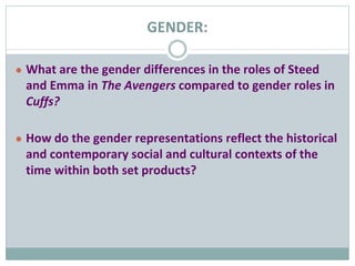 GENDER:
● What are the gender differences in the roles of Steed
and Emma in The Avengers compared to gender roles in
Cuffs?
● How do the gender representations reflect the historical
and contemporary social and cultural contexts of the
time within both set products?
 