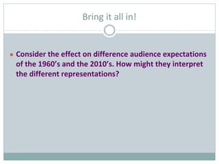 Bring it all in!
● Consider the effect on difference audience expectations
of the 1960’s and the 2010’s. How might they interpret
the different representations?
 