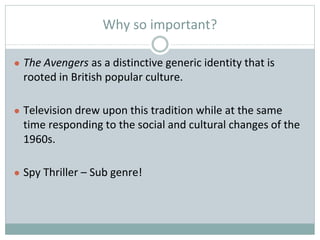 Why so important?
● The Avengers as a distinctive generic identity that is
rooted in British popular culture.
● Television drew upon this tradition while at the same
time responding to the social and cultural changes of the
1960s.
● Spy Thriller – Sub genre!
 