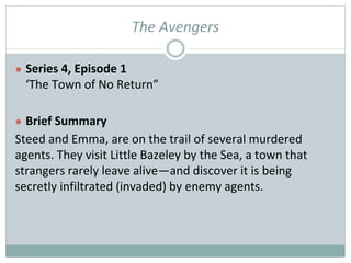 The Avengers
● Series 4, Episode 1
‘The Town of No Return”
● Brief Summary
Steed and Emma, are on the trail of several murdered
agents. They visit Little Bazeley by the Sea, a town that
strangers rarely leave alive—and discover it is being
secretly infiltrated (invaded) by enemy agents.
 