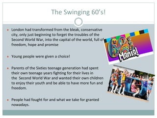 The Swinging 60’s!
● London had transformed from the bleak, conservative
city, only just beginning to forget the troubles of the
Second World War, into the capital of the world, full of
freedom, hope and promise
● Young people were given a choice!
● Parents of the Sixties teenage generation had spent
their own teenage years fighting for their lives in
the Second World War and wanted their own children
to enjoy their youth and be able to have more fun and
freedom.
● People had fought for and what we take for granted
nowadays.
 