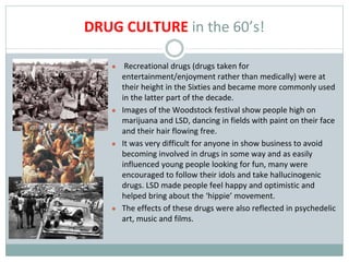 DRUG CULTURE in the 60’s!
● Recreational drugs (drugs taken for
entertainment/enjoyment rather than medically) were at
their height in the Sixties and became more commonly used
in the latter part of the decade.
● Images of the Woodstock festival show people high on
marijuana and LSD, dancing in fields with paint on their face
and their hair flowing free.
● It was very difficult for anyone in show business to avoid
becoming involved in drugs in some way and as easily
influenced young people looking for fun, many were
encouraged to follow their idols and take hallucinogenic
drugs. LSD made people feel happy and optimistic and
helped bring about the ‘hippie’ movement.
● The effects of these drugs were also reflected in psychedelic
art, music and films.
 