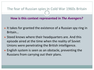 The fear of Russian spies in Cold War 1960s Britain
How is this context represented in The Avengers?
● It takes for grante...