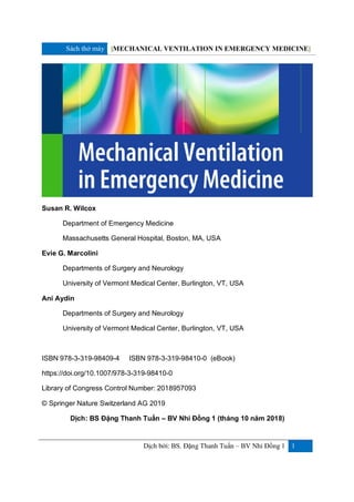 Sách thở máy [MECHANICAL VENTILATION IN EMERGENCY MEDICINE]
Dịch bởi: BS. Đặng Thanh Tuấn – BV Nhi Đồng 1 1
Susan R. Wilcox
Department of Emergency Medicine
Massachusetts General Hospital, Boston, MA, USA
Evie G. Marcolini
Departments of Surgery and Neurology
University of Vermont Medical Center, Burlington, VT, USA
Ani Aydin
Departments of Surgery and Neurology
University of Vermont Medical Center, Burlington, VT, USA
ISBN 978-3-319-98409-4 ISBN 978-3-319-98410-0 (eBook)
https://doi.org/10.1007/978-3-319-98410-0
Library of Congress Control Number: 2018957093
© Springer Nature Switzerland AG 2019
Dịch: BS Đặng Thanh Tuấn – BV Nhi Đồng 1 (tháng 10 năm 2018)
 