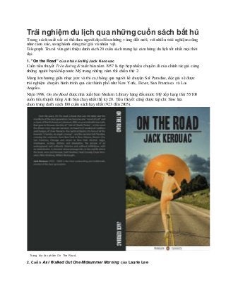 Trải nghiệm du lịch qua nhữngcuốn sách bất hủ
Trang sách xuất sắc có thể đưa người đọc đến những vùng đất mới, với nhiều trải nghiệm cũng
như cảm xúc, song hành cùng tác giả và nhân vật.
Telegraph Travel vừa giới thiệu danh sách 20 cuốn sách mang lại cảm hứng du lịch tốt nhất mọi thời
đại.
1. "On the Road" của nhà văn Mỹ Jack Kerouac
Cuốn tiểu thuyết Trên đường đi xuất bản năm 1957 là tập hợp nhiều chuyến đi của chính tác giả cùng
những người bạn khắp nước Mỹ trong những năm thế chiến thứ 2.
Mang âm hưởng giữa nhạc jazz và thi ca, thông qua người kể chuyện Sal Paradise, độc giả sẽ được
trải nghiệm chuyến hành trình qua các thành phố như New York, Dever, San Francisco và Los
Angeles.
Năm 1998, On the Road được nhà xuất bản Modern Library hàng đầu nước Mỹ xếp hạng thứ 55/100
cuốn tiểu thuyết tiếng Anh bán chạy nhất thế kỷ 20. Tiểu thuyết cũng được tạp chí Time lựa
chọn trong danh sách 100 cuốn sách hay nhất (923 đến 2005).
Trang bìa tác phẩm On The Road.
2. Cuốn As I Walked Out One Midsummer Morning của Laurie Lee
 